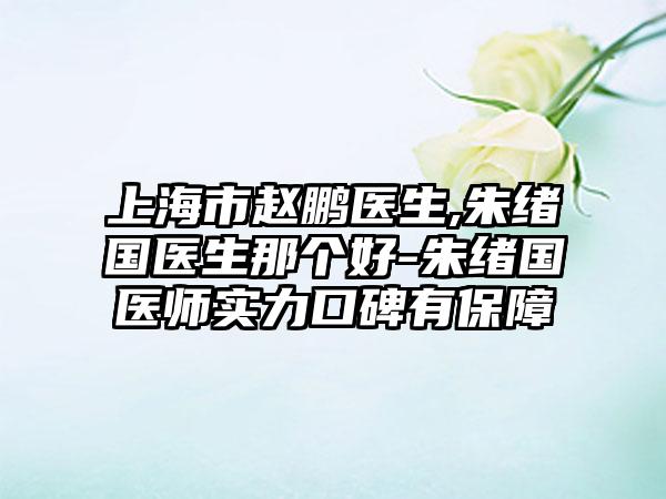 上海市赵鹏医生,朱绪国医生那个好-朱绪国医师实力口碑有保障