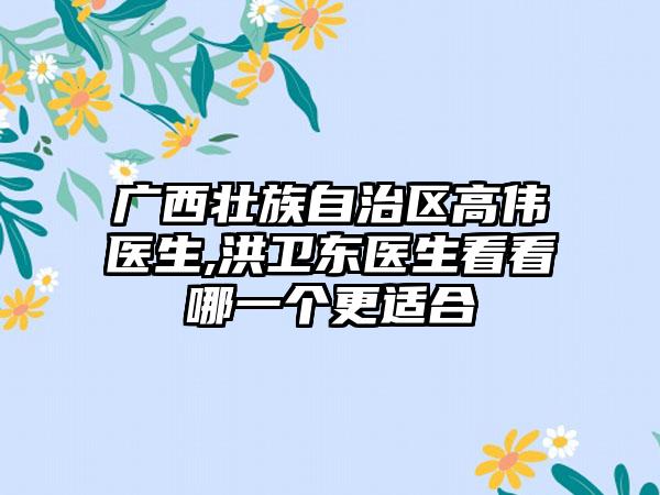 广西壮族自治区高伟医生,洪卫东医生看看哪一个更适合