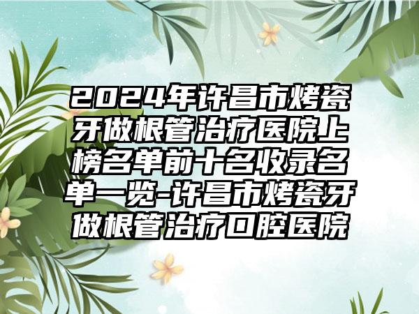 2024年许昌市烤瓷牙做根管治疗医院上榜名单前十名收录名单一览-许昌市烤瓷牙做根管治疗口腔医院