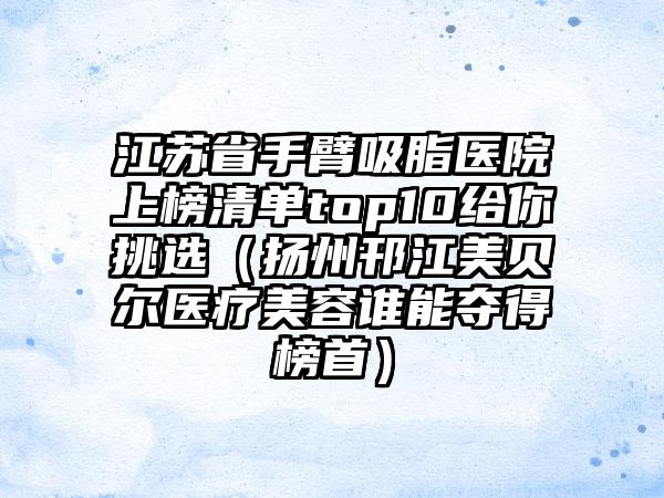 江苏省手臂吸脂医院上榜清单top10给你挑选（扬州邗江美贝尔医疗美容谁能夺得榜首）