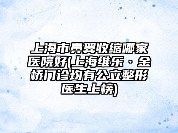 上海市鼻翼收缩哪家医院好(上海维乐·金桥门诊均有公立整形医生上榜)