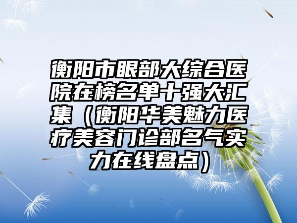 衡阳市眼部大综合医院在榜名单十强大汇集（衡阳华美魅力医疗美容门诊部名气实力在线盘点）