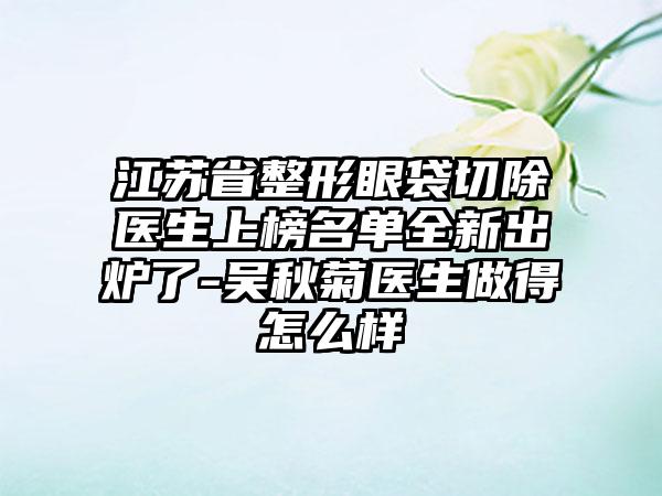 江苏省整形眼袋切除医生上榜名单全新出炉了-吴秋菊医生做得怎么样