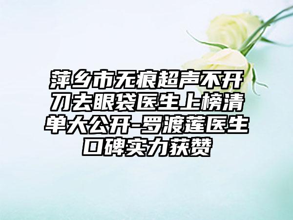 萍乡市无痕超声不开刀去眼袋医生上榜清单大公开-罗渡莲医生口碑实力获赞