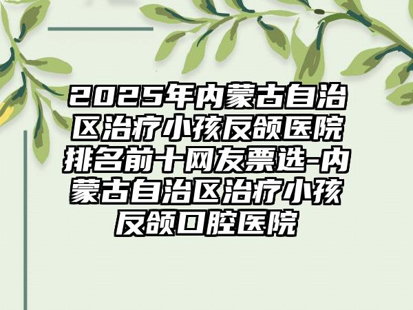 2025年内蒙古自治区治疗小孩反颌医院排名前十网友票选-内蒙古自治区治疗小孩反颌口腔医院