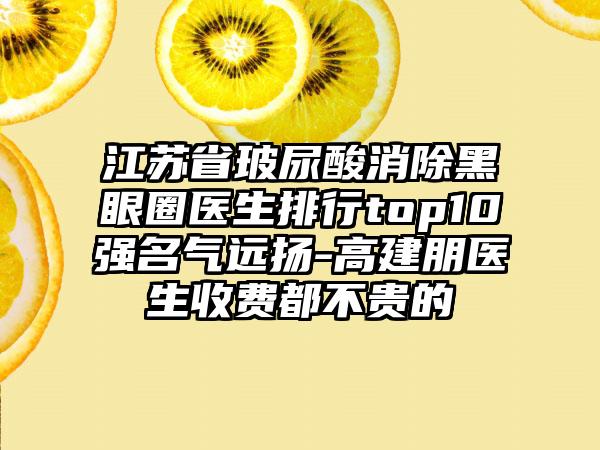 江苏省玻尿酸消除黑眼圈医生排行top10强名气远扬-高建朋医生收费都不贵的