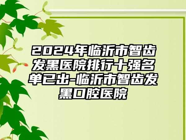 2024年临沂市智齿发黑医院排行十强名单已出-临沂市智齿发黑口腔医院