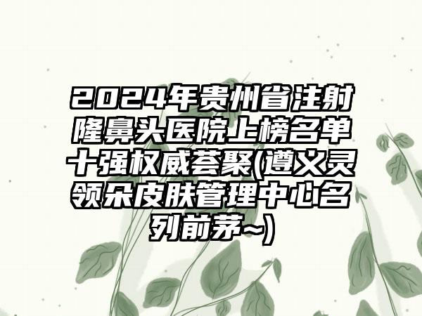 2024年贵州省注射隆鼻头医院上榜名单十强权威荟聚(遵义灵领朵皮肤管理中心名列前茅~)