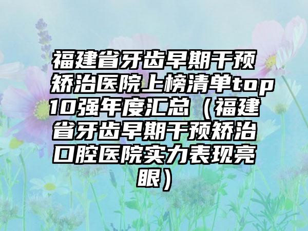 福建省牙齿早期干预矫治医院上榜清单top10强年度汇总（福建省牙齿早期干预矫治口腔医院实力表现亮眼）