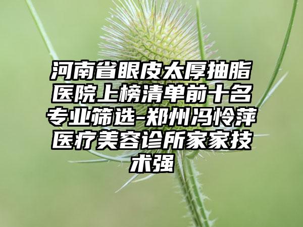 河南省眼皮太厚抽脂医院上榜清单前十名专业筛选-郑州冯怜萍医疗美容诊所家家技术强