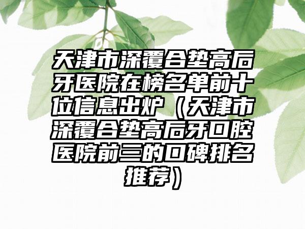 天津市深覆合垫高后牙医院在榜名单前十位信息出炉（天津市深覆合垫高后牙口腔医院前三的口碑排名推荐）