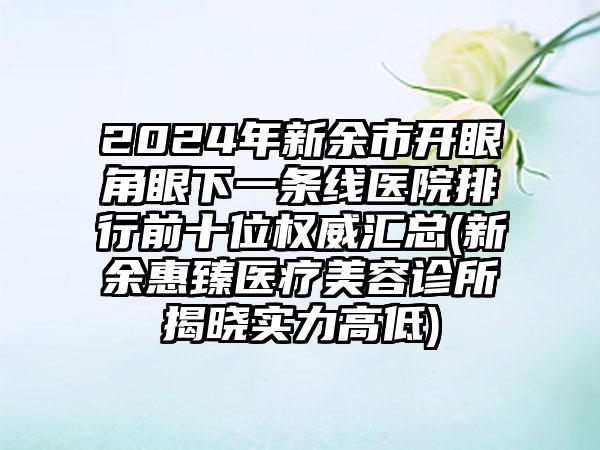 2024年新余市开眼角眼下一条线医院排行前十位权威汇总(新余惠臻医疗美容诊所揭晓实力高低)