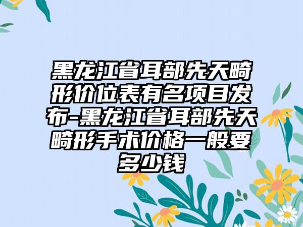 黑龙江省耳部先天畸形价位表有名项目发布-黑龙江省耳部先天畸形手术价格一般要多少钱