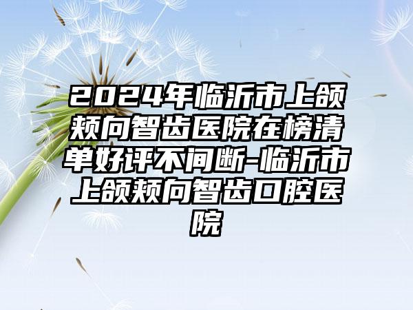 2024年临沂市上颌颊向智齿医院在榜清单好评不间断-临沂市上颌颊向智齿口腔医院