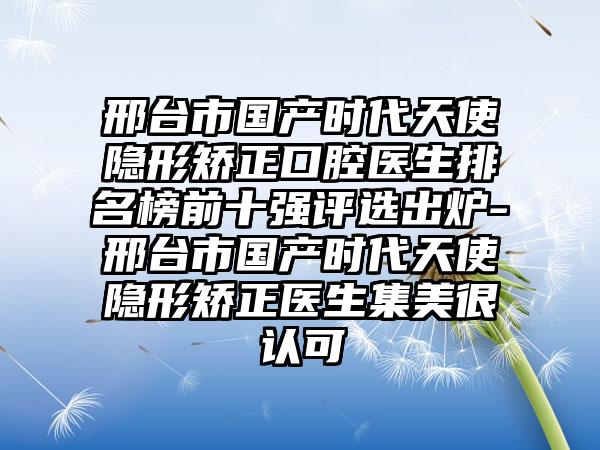 邢台市国产时代天使隐形矫正口腔医生排名榜前十强评选出炉-邢台市国产时代天使隐形矫正医生集美很认可