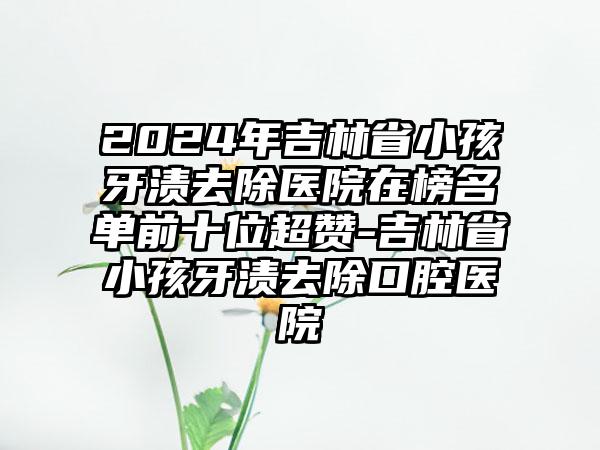 2024年吉林省小孩牙渍去除医院在榜名单前十位超赞-吉林省小孩牙渍去除口腔医院