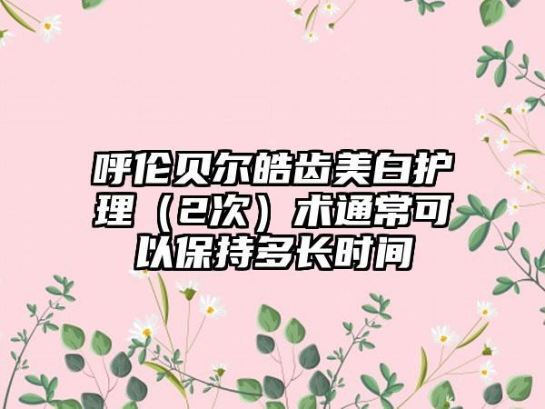 呼伦贝尔皓齿美白护理（2次）术通常可以保持多长时间