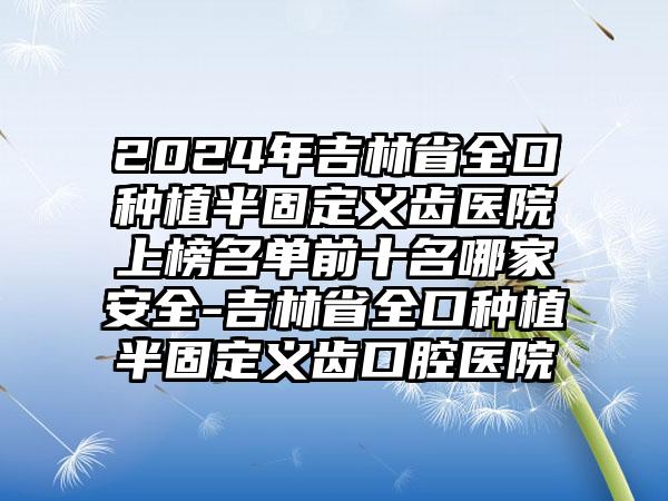 2024年吉林省全口种植半固定义齿医院上榜名单前十名哪家安全-吉林省全口种植半固定义齿口腔医院