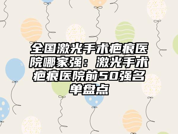 全国激光手术疤痕医院哪家强：激光手术疤痕医院前50强名单盘点