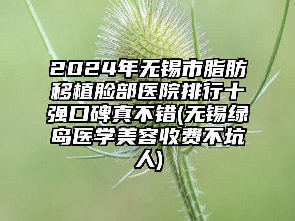 2024年无锡市脂肪移植脸部医院排行十强口碑真不错(无锡绿岛医学美容收费不坑人)