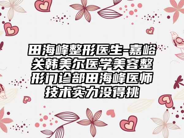 田海峰整形医生-嘉峪关韩美尔医学美容整形门诊部田海峰医师技术实力没得挑