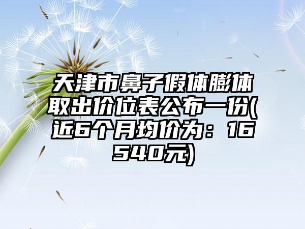 天津市鼻子假体膨体取出价位表公布一份(近6个月均价为：16540元)