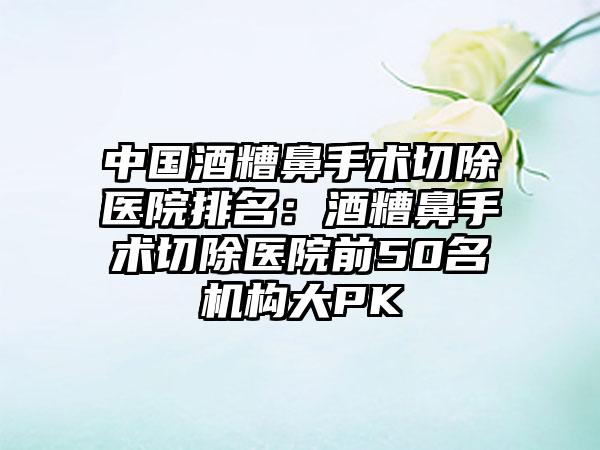 中国酒糟鼻手术切除医院排名：酒糟鼻手术切除医院前50名机构大PK