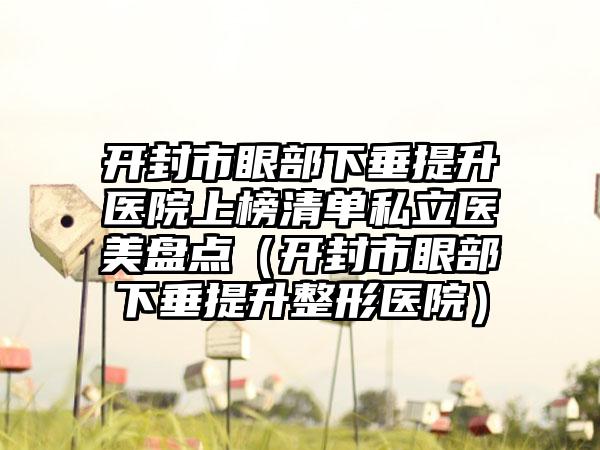 开封市眼部下垂提升医院上榜清单私立医美盘点（开封市眼部下垂提升整形医院）