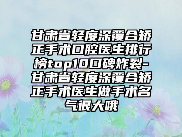 甘肃省轻度深覆合矫正手术口腔医生排行榜top10口碑炸裂-甘肃省轻度深覆合矫正手术医生做手术名气很大哦