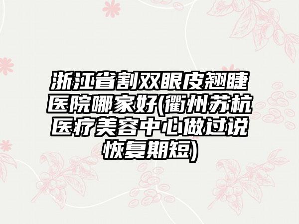 浙江省割双眼皮翘睫医院哪家好(衢州苏杭医疗美容中心做过说恢复期短)