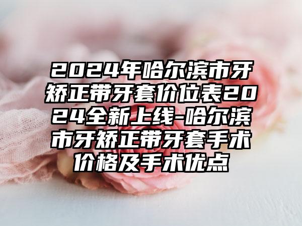 2024年哈尔滨市牙矫正带牙套价位表2024全新上线-哈尔滨市牙矫正带牙套手术价格及手术优点