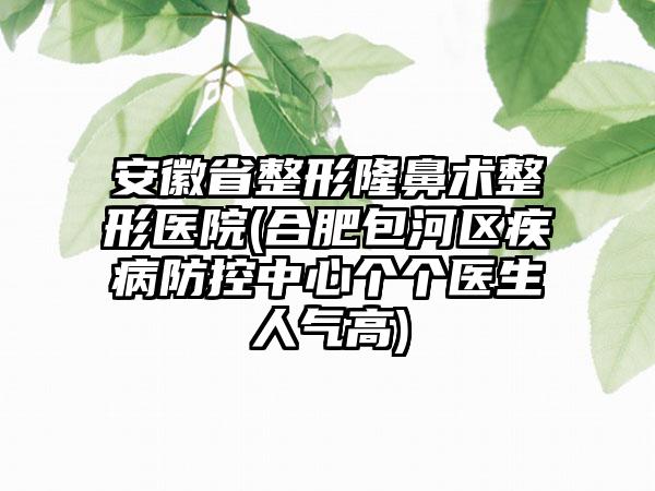 安徽省整形隆鼻术整形医院(合肥包河区疾病防控中心个个医生人气高)