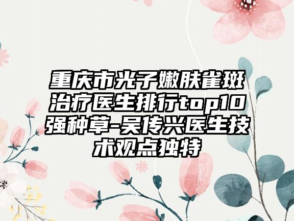 重庆市光子嫩肤雀斑治疗医生排行top10强种草-吴传兴医生技术观点独特