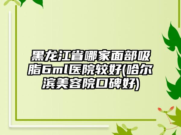 黑龙江省哪家面部吸脂6ml医院较好(哈尔滨美容院口碑好)