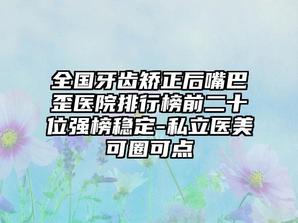 全国牙齿矫正后嘴巴歪医院排行榜前二十位强榜稳定-私立医美可圈可点