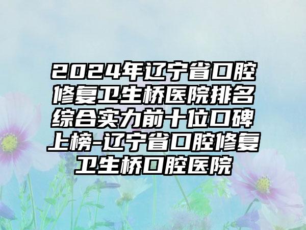 2024年辽宁省口腔修复卫生桥医院排名综合实力前十位口碑上榜-辽宁省口腔修复卫生桥口腔医院