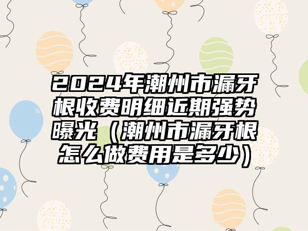 2024年潮州市漏牙根收费明细近期强势曝光（潮州市漏牙根怎么做费用是多少）