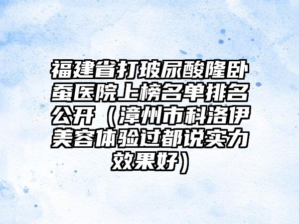 福建省打玻尿酸隆卧蚕医院上榜名单排名公开（漳州市科洛伊美容体验过都说实力效果好）