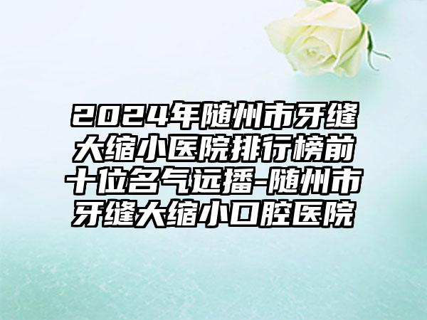 2024年随州市牙缝大缩小医院排行榜前十位名气远播-随州市牙缝大缩小口腔医院