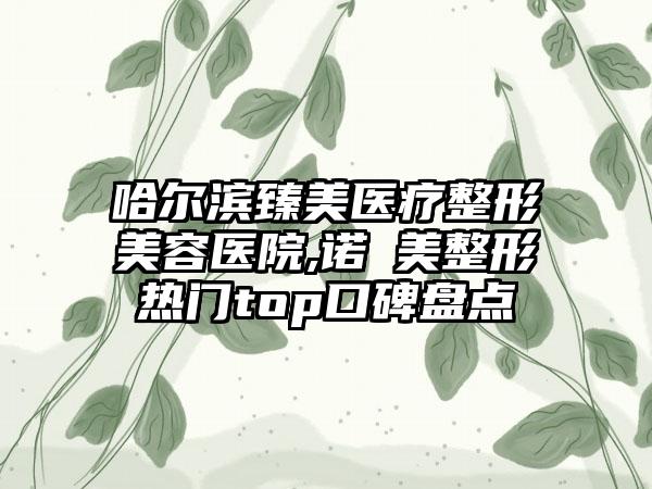 哈尔滨臻美医疗整形美容医院,诺嬄美整形热门top口碑盘点