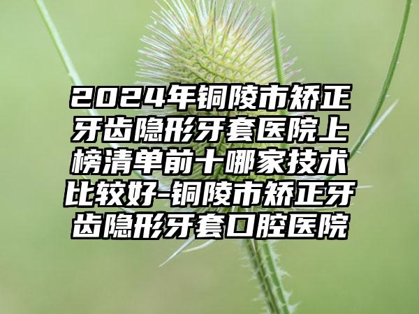 2024年铜陵市矫正牙齿隐形牙套医院上榜清单前十哪家技术比较好-铜陵市矫正牙齿隐形牙套口腔医院