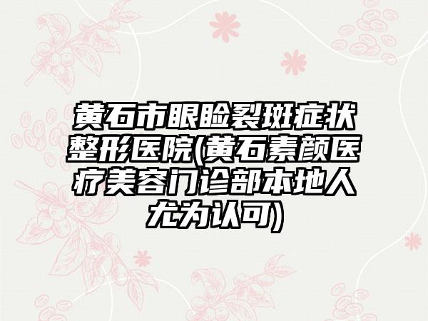 黄石市眼睑裂斑症状整形医院(黄石素颜医疗美容门诊部本地人尤为认可)