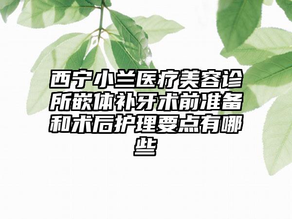 西宁小兰医疗美容诊所嵌体补牙术前准备和术后护理要点有哪些