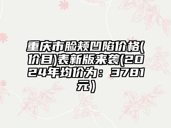 重庆市脸颊凹陷价格(价目)表新版来袭(2024年均价为：3781元）