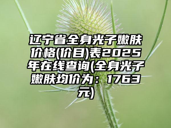 辽宁省全身光子嫩肤价格(价目)表2025年在线查询(全身光子嫩肤均价为：1763元)