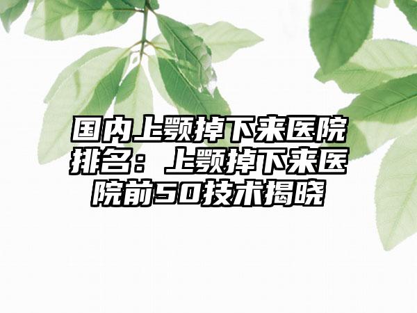 国内上颚掉下来医院排名：上颚掉下来医院前50技术揭晓