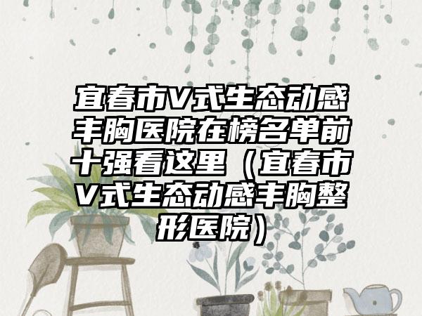 宜春市V式生态动感丰胸医院在榜名单前十强看这里（宜春市V式生态动感丰胸整形医院）