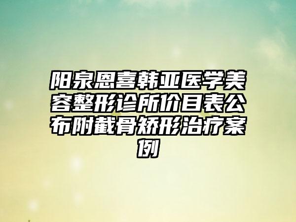 阳泉恩喜韩亚医学美容整形诊所价目表公布附截骨矫形治疗案例