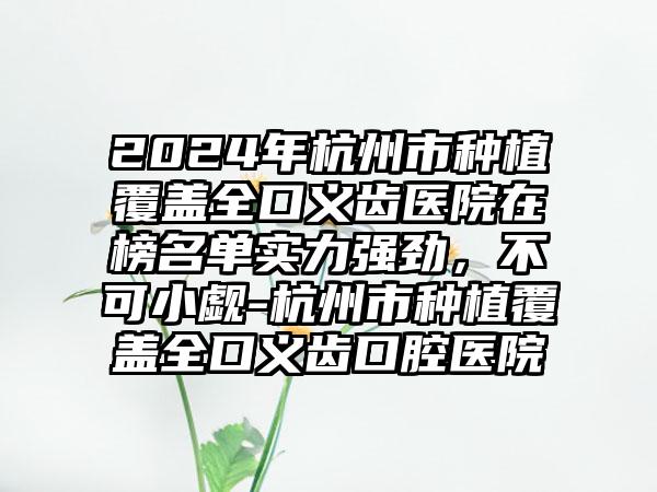 2024年杭州市种植覆盖全口义齿医院在榜名单实力强劲，不可小觑-杭州市种植覆盖全口义齿口腔医院