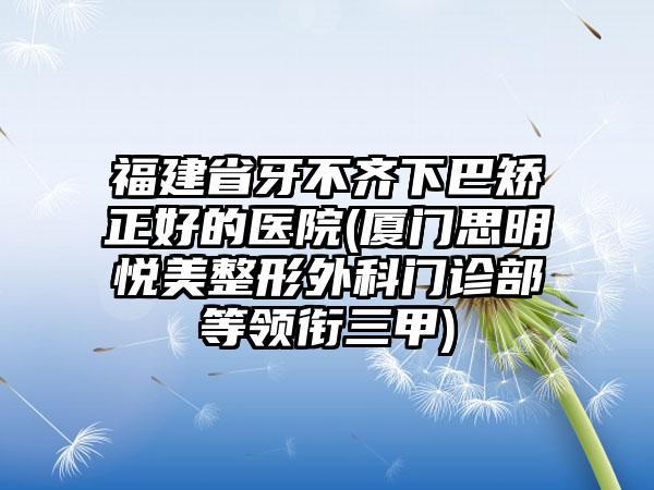 福建省牙不齐下巴矫正好的医院(厦门思明悦美整形外科门诊部等领衔三甲)